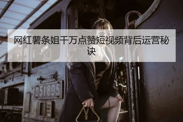 网红薯条姐千万点赞短视频背后运营秘诀